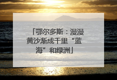 鄂尔多斯：漫漫黄沙渐成千里“蓝海”和绿洲