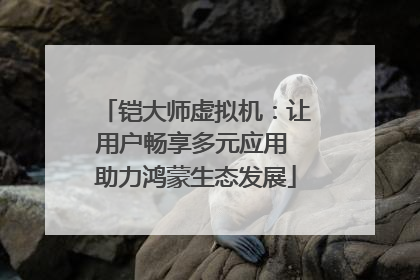 铠大师虚拟机：让用户畅享多元应用 助力鸿蒙生态发展