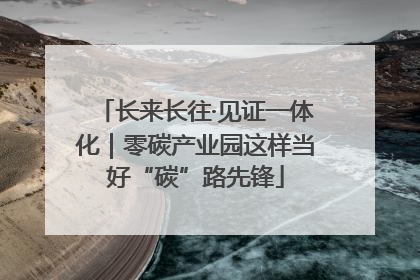 长来长往·见证一体化｜零碳产业园这样当好“碳”路先锋