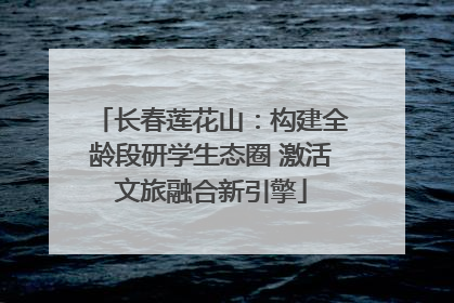 长春莲花山：构建全龄段研学生态圈 激活文旅融合新引擎