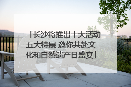 长沙将推出十大活动五大特展 邀你共赴文化和自然遗产日盛宴