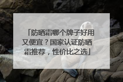 防晒霜哪个牌子好用又便宜？国家认证防晒霜推荐，性价比之选