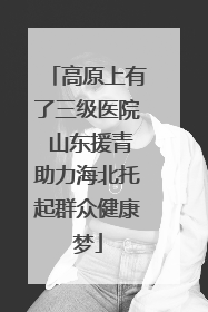 高原上有了三级医院 山东援青助力海北托起群众健康梦