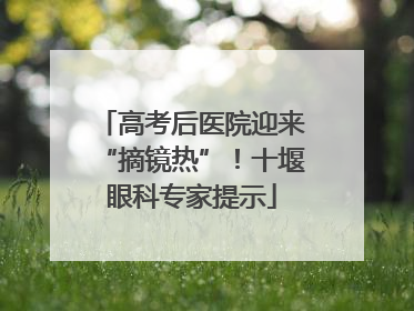 高考后医院迎来“摘镜热”！十堰眼科专家提示