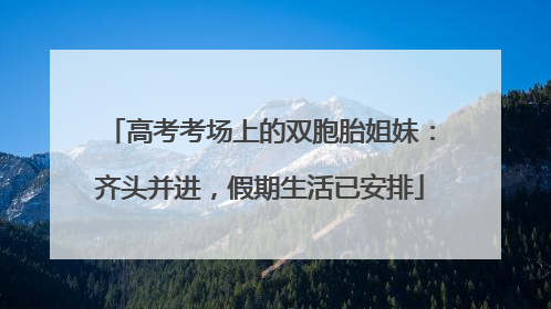 高考考场上的双胞胎姐妹：齐头并进，假期生活已安排
