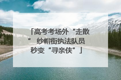 高考考场外“走散” 纱帽街执法队员秒变“寻亲侠”