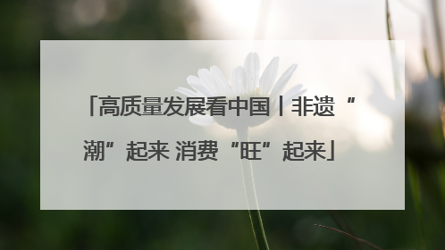 高质量发展看中国丨非遗“潮”起来 消费“旺”起来