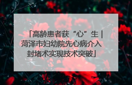 高龄患者获“心”生｜菏泽市妇幼院先心病介入封堵术实现技术突破