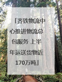 齐铁物流中心推进物流总包服务 上半年运送货物近170万吨