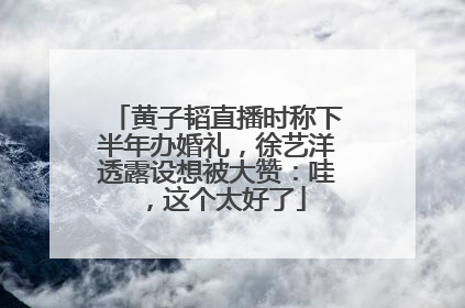 黄子韬直播时称下半年办婚礼，徐艺洋透露设想被大赞：哇，这个太好了