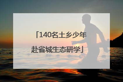 140名土乡少年赴省城生态研学
