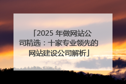 2025 年做网站公司精选：十家专业领先的网站建设公司解析