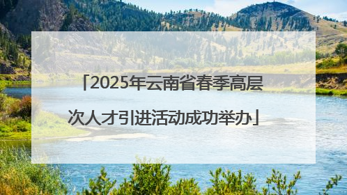 2025年云南省春季高层次人才引进活动成功举办