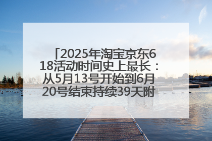 2025年淘宝京东618活动时间史上最长：从5月13号开始到6月20号结束持续39天附详细时间表一览