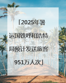 2025年暑运国铁呼和浩特局预计发送旅客951万人次