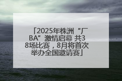 2025年株洲“厂BA”激情启幕 共38场比赛，8月将首次举办全国邀请赛