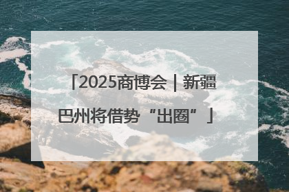 2025商博会｜新疆巴州将借势“出圈”