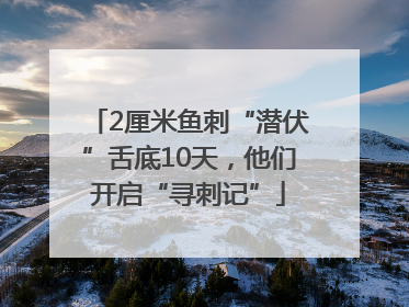 2厘米鱼刺“潜伏”舌底10天，他们开启“寻刺记”