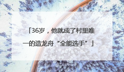 36岁，他就成了村里唯一的造龙舟“全能选手”